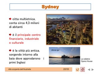 citta multietnica,
conta circa 4,3 milioni
di abitanti
è il principale centro
finanziario, industriale
e culturale
è la città più antica,
sorgendo intorno alla
baia dove approdarono i
primi Inglesi
La celebre
Opera House
Alla scoperta dell’Australia 22/33
Sydney
clicca qui
 