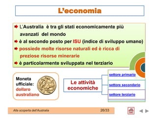 L’Australia è tra gli stati economicamente più
avanzati del mondo
è al secondo posto per ISU (indice di sviluppo umano)
possiede molte risorse naturali ed è ricca di
preziose risorse minerarie
è particolarmente sviluppata nel terziario
settore primario
settore secondario
settore terziario
Moneta
ufficiale:
dollaro
australiano
Le attività
economiche
Alla scoperta dell’Australia 26/33
L’economia
 