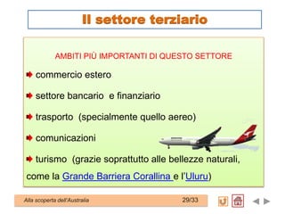 AMBITI PIÙ IMPORTANTI DI QUESTO SETTORE
commercio estero
settore bancario e finanziario
trasporto (specialmente quello aereo)
comunicazioni
turismo (grazie soprattutto alle bellezze naturali,
come la Grande Barriera Corallina e l’Uluru)
Alla scoperta dell’Australia 29/33
Il settore terziario
 