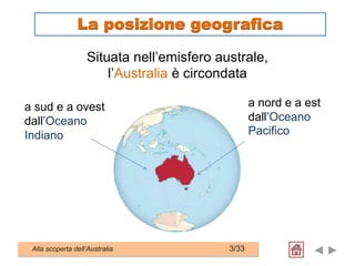 a sud e a ovest
dall’Oceano
Indiano
Alla scoperta dell’Australia 3/33
La posizione geografica
a nord e a est
dall’Oceano
Pacifico
Situata nell’emisfero australe,
l’Australia è circondata
 