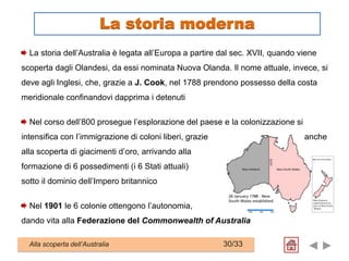 La storia dell’Australia è legata all’Europa a partire dal sec. XVII, quando viene
scoperta dagli Olandesi, da essi nominata Nuova Olanda. Il nome attuale, invece, si
deve agli Inglesi, che, grazie a J. Cook, nel 1788 prendono possesso della costa
meridionale confinandovi dapprima i detenuti
Nel corso dell’800 prosegue l’esplorazione del paese e la colonizzazione si
intensifica con l’immigrazione di coloni liberi, grazie anche
alla scoperta di giacimenti d’oro, arrivando alla
formazione di 6 possedimenti (i 6 Stati attuali)
sotto il dominio dell’Impero britannico
Nel 1901 le 6 colonie ottengono l’autonomia,
dando vita alla Federazione del Commonwealth of Australia
Alla scoperta dell’Australia 30/33
La storia moderna
 