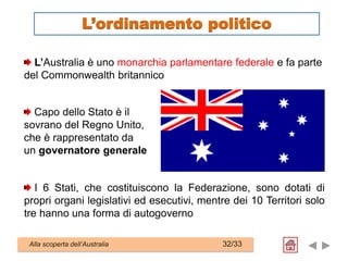 L’Australia è uno monarchia parlamentare federale e fa parte
del Commonwealth britannico
I 6 Stati, che costituiscono la Federazione, sono dotati di
propri organi legislativi ed esecutivi, mentre dei 10 Territori solo
tre hanno una forma di autogoverno
Alla scoperta dell’Australia 32/33
Capo dello Stato è il
sovrano del Regno Unito,
che è rappresentato da
un governatore generale
L’ordinamento politico
 
