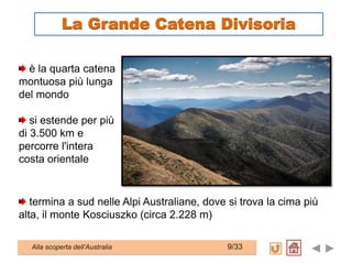 è la quarta catena
montuosa più lunga
del mondo
si estende per più
di 3.500 km e
percorre l'intera
costa orientale
termina a sud nelle Alpi Australiane, dove si trova la cima più
alta, il monte Kosciuszko (circa 2.228 m)
Alla scoperta dell’Australia 9/33
La Grande Catena Divisoria
 