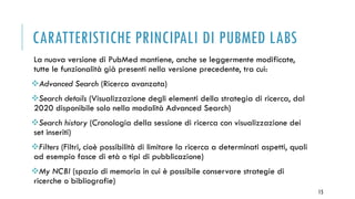 CARATTERISTICHE PRINCIPALI DI PUBMED LABS
La nuova versione di PubMed mantiene, anche se leggermente modificate,
tutte le funzionalità già presenti nella versione precedente, tra cui:
Advanced Search (Ricerca avanzata)
Search details (Visualizzazione degli elementi della strategia di ricerca, dal
2020 disponibile solo nella modalità Advanced Search)
Search history (Cronologia della sessione di ricerca con visualizzazione dei
set inseriti)
Filters (Filtri, cioè possibilità di limitare la ricerca a determinati aspetti, quali
ad esempio fasce di età o tipi di pubblicazione)
My NCBI (spazio di memoria in cui è possibile conservare strategie di
ricerche o bibliografie)
15
 