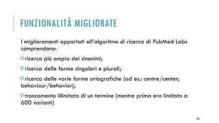 FUNZIONALITÀ MIGLIORATE
I miglioramenti apportati all’algoritmo di ricerca di PubMed Labs
comprendono:
ricerca più ampia dei sinonimi;
ricerca delle forme singolari e plurali;
ricerca delle varie forme ortografiche (ad es.: centre/center;
behaviour/behavior);
troncamento illimitato di un termine (mentre prima era limitato a
600 varianti)
16
 