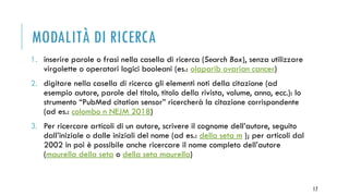 MODALITÀ DI RICERCA
1. inserire parole o frasi nella casella di ricerca (Search Box), senza utilizzare
virgolette o operatori logici booleani (es.: olaparib ovarian cancer)
2. digitare nella casella di ricerca gli elementi noti della citazione (ad
esempio autore, parole del titolo, titolo della rivista, volume, anno, ecc.): lo
strumento “PubMed citation sensor” ricercherà la citazione corrispondente
(ad es.: colombo n NEJM 2018)
3. Per ricercare articoli di un autore, scrivere il cognome dell’autore, seguito
dall’iniziale o dalle iniziali del nome (ad es.: della seta m ); per articoli dal
2002 in poi è possibile anche ricercare il nome completo dell’autore
(maurella della seta o della seta maurella)
17
 