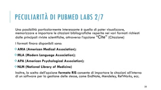 PECULIARITÀ DI PUBMED LABS 2/7
Una possibilità particolarmente interessante è quella di poter visualizzare,
memorizzare e importare le citazioni bibliografiche reperite nei vari formati richiesti
dalle principali riviste scientifiche, attraverso l’opzione “Cite” (Citazione)
I formati finora disponibili sono:
AMA (American Medical Association);
MLA (Modern Language Association);
APA (American Psychological Association);
NLM (National Library of Medicine)
Inoltre, la scelta dell’opzione formato RIS consente di importare le citazioni all’interno
di un software per la gestione delle stesse, come EndNote, Mendeley, RefWorks, ecc.
19
 