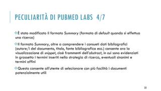 PECULIARITÀ DI PUBMED LABS 4/7
È stato modificato il formato Summary (formato di default quando si effettua
una ricerca)
Il formato Summary, oltre a comprendere i consueti dati bibliografici
(autore/i del documento, titolo, fonte bibliografica ecc.) consente ora la
visualizzazione di snippet, cioè frammenti dell’abstract, in cui sono evidenziati
in grassetto i termini inseriti nella strategia di ricerca, eventuali sinonimi e
termini affini
Questo consente all’utente di selezionare con più facilità i documenti
potenzialmente utili
22
 