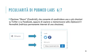 PECULIARITÀ DI PUBMED LABS 6/7
Opzione “Share” (Condividi), che consente di condividere una o più citazioni
su Twitter o su Facebook, oppure di copiare o memorizzare sulla clipboard il
Permalink (indirizzo permanente internet di una citazione)
25
 