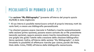 PECULIARITÀ DI PUBMED LABS 7/7
La sezione “My Bibliography” (presente all’interno del proprio spazio
MyNCBI) è stata migliorata
 Al suo interno è possibile memorizzare articoli di proprio interesse, tratti da
varie fonti, e creare una bibliografia personalizzata
Le citazioni possono essere ricercate in PubMed e inserite automaticamente
nella sezione (prima opzione); possono essere caricate da un file preesistente
(seconda opzione); oppure possono essere inserite manualmente, attraverso
una griglia che guida l’utente nella creazione della citazione bibliografica
(terza opzione). Inoltre, all’interno della sezione “My Bibliography”, è stata
introdotta la possibilità di effettuare ricerche (per autore, parole del titolo,
titolo della rivista, PMID) all’interno della bibliografia memorizzata.
26
 