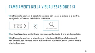 CAMBIAMENTI NELLA VISUALIZZAZIONE 1/3
Nel formato abstract è possibile scorrere con frecce a sinistra e a destra,
navigando all’interno dei risultati di ricerca
La visualizzazione delle figure contenute nell’articolo è ora più immediata.
Nel formato abstract si visualizzano i riferimenti bibliografici contenuti
nell’articolo, con relativo link al PubMed o al PubMed Central (non in tutte le
citazioni per ora)
28
 