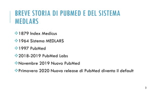 BREVE STORIA DI PUBMED E DEL SISTEMA
MEDLARS
1879 Index Medicus
1964 Sistema MEDLARS
1997 PubMed
2018-2019 PubMed Labs
Novembre 2019 Nuovo PubMed
Primavera 2020 Nuova release di PubMed diventa il default
3
 
