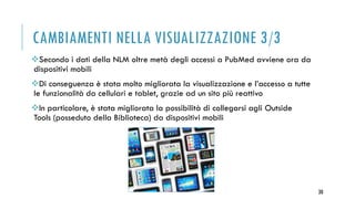CAMBIAMENTI NELLA VISUALIZZAZIONE 3/3
Secondo i dati della NLM oltre metà degli accessi a PubMed avviene ora da
dispositivi mobili
Di conseguenza è stata molto migliorata la visualizzazione e l’accesso a tutte
le funzionalità da cellulari e tablet, grazie ad un sito più reattivo
In particolare, è stata migliorata la possibilità di collegarsi agli Outside
Tools (posseduto della Biblioteca) da dispositivi mobili
30
 