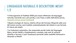 LINGUAGGIO NATURALE O DESCRITTORI MESH?
1/2
L’interrogazione di PubMed 2020 può essere effettuata nel linguaggio
naturale, inserendo una o più parole, o una frase a scelta dell’utente (ad es.:
olaparib ovarian cancer treatment)
Questa strategia di ricerca, relativa all’uso del farmaco Olaparib nella cura
del tumore ovarico, sarà tradotta automaticamente dal sistema in una formula
di ricerca più ampia
La traduzione automatica, che comprende parole tratte dal linguaggio
libero, termini MeSH, e Supplementary concepts, cioè nomi di sostanze
chimiche e farmaci, si può visualizzare partendo dalla modalità Advanced e
cliccando su Details
33
 