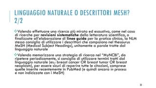 LINGUAGGIO NATURALE O DESCRITTORI MESH?
2/2
Volendo effettuare una ricerca più mirata ed esaustiva, come nel caso
di ricerche per revisioni sistematiche della letteratura scientifica, o
finalizzate all’elaborazione di linee guida per la pratica clinica, la NLM
stessa consiglia di utilizzare i descrittori che compaiono nel thesaurus
MeSH (Medical Subject Headings), unitamente a parole tratte dal
linguaggio naturale
Volendo memorizzare una strategia di ricerca nel “MyNCBI”, da
ripetere periodicamente, si consiglia di utilizzare termini tratti dal
linguaggio naturale (es.: breast cancer OR breast tumor OR breast
neoplasm), per essere sicuri di reperire tutte le citazioni, comprese
quelle inserite recentemente in PubMed (e quindi ancora in process
e non indicizzate con i MeSH)
35
 