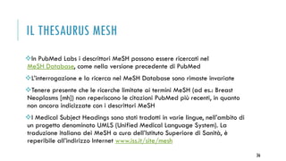 IL THESAURUS MESH
In PubMed Labs i descrittori MeSH possono essere ricercati nel
MeSH Database, come nella versione precedente di PubMed
L’interrogazione e la ricerca nel MeSH Database sono rimaste invariate
Tenere presente che le ricerche limitate ai termini MeSH (ad es.: Breast
Neoplasms [mh]) non reperiscono le citazioni PubMed più recenti, in quanto
non ancora indicizzate con i descrittori MeSH
I Medical Subject Headings sono stati tradotti in varie lingue, nell’ambito di
un progetto denominato UMLS (Unified Medical Language System). La
traduzione italiana dei MeSH a cura dell’Istituto Superiore di Sanità, è
reperibile all’indirizzo Internet www.iss.it/site/mesh
36
 