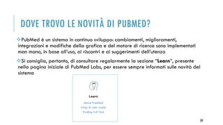 DOVE TROVO LE NOVITÀ DI PUBMED?
PubMed è un sistema in continuo sviluppo: cambiamenti, miglioramenti,
integrazioni e modifiche della grafica e del motore di ricerca sono implementati
man mano, in base all’uso, ai riscontri e ai suggerimenti dell’utenza
Si consiglia, pertanto, di consultare regolarmente la sezione “Learn”, presente
nella pagina iniziale di PubMed Labs, per essere sempre informati sulle novità del
sistema
39
 