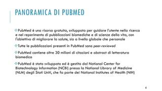 PANORAMICA DI PUBMED
PubMed è una risorsa gratuita, sviluppata per guidare l’utente nella ricerca
e nel reperimento di pubblicazioni biomediche e di scienze della vita, con
l'obiettivo di migliorare la salute, sia a livello globale che personale
Tutte le pubblicazioni presenti in PubMed sono peer-reviewed
PubMed contiene oltre 30 milioni di citazioni e abstract di letteratura
biomedica
PubMed è stato sviluppato ed è gestito dal National Center for
Biotechnology Information (NCBI) presso la National Library of Medicine
(NLM) degli Stati Uniti, che fa parte dei National Institutes of Health (NIH)
4
 