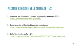 ALCUNE RISORSE SELEZIONATE 1/2
1. Manuale per l’utente di PubMed aggiornato settembre 2019
https://pubmed.ncbi.nlm.nih.gov/help/
2. Tutte le novità di PubMed in ordine cronologico
https://www.ncbi.nlm.nih.gov/feed/rss.cgi?ChanKey=PubMedNews
3. Bollettino tecnico della NLM
https://www.nlm.nih.gov/pubs/techbull/so19/so19_issue_cover.html
41
 