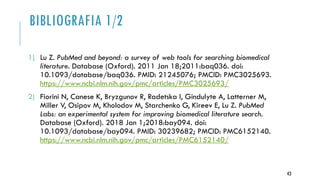 BIBLIOGRAFIA 1/2
1) Lu Z. PubMed and beyond: a survey of web tools for searching biomedical
literature. Database (Oxford). 2011 Jan 18;2011:baq036. doi:
10.1093/database/baq036. PMID: 21245076; PMCID: PMC3025693.
https://www.ncbi.nlm.nih.gov/pmc/articles/PMC3025693/
2) Fiorini N, Canese K, Bryzgunov R, Radetska I, Gindulyte A, Latterner M,
Miller V, Osipov M, Kholodov M, Starchenko G, Kireev E, Lu Z. PubMed
Labs: an experimental system for improving biomedical literature search.
Database (Oxford). 2018 Jan 1;2018:bay094. doi:
10.1093/database/bay094. PMID: 30239682; PMCID: PMC6152140.
https://www.ncbi.nlm.nih.gov/pmc/articles/PMC6152140/
43
 