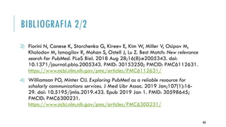 BIBLIOGRAFIA 2/2
3) Fiorini N, Canese K, Starchenko G, Kireev E, Kim W, Miller V, Osipov M,
Kholodov M, Ismagilov R, Mohan S, Ostell J, Lu Z. Best Match: New relevance
search for PubMed. PLoS Biol. 2018 Aug 28;16(8):e2005343. doi:
10.1371/journal.pbio.2005343. PMID: 30153250; PMCID: PMC6112631.
https://www.ncbi.nlm.nih.gov/pmc/articles/PMC6112631/
4) Williamson PO, Minter CIJ. Exploring PubMed as a reliable resource for
scholarly communications services. J Med Libr Assoc. 2019 Jan;107(1):16-
29. doi: 10.5195/jmla.2019.433. Epub 2019 Jan 1. PMID: 30598645;
PMCID: PMC6300231.
https://www.ncbi.nlm.nih.gov/pmc/articles/PMC6300231/
44
 