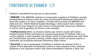 CONTENUTO DI PUBMED 1/2
PubMed è attualmente formato da tre sotto-insiemi:
MEDLINE. Il file MEDLINE costituisce la componente maggiore di PubMed e consiste
principalmente in citazioni tratte da riviste accuratamente selezionate dalla NLM, in
base alla qualità e al valore scientifico. Tutti gli articoli presenti nel MEDLINE sono
indicizzati con i MeSH (Medical Subject Headings); i dati presenti nella citazione
bibliografica sono integrati con dati relativi ai finanziamenti ricevuti per effettuare
la ricerca, dati di genetica, di chimica e altri metadati.
PubMed Central (PMC). Le citazioni relative agli articoli raccolti nell‘archivio
PubMed Central (PMC) costituiscono la seconda componente di PubMed. PMC è un
archivio digitale a testo completo, che include articoli di riviste selezionate dalla NLM
per l'archiviazione (corrente e storica), nonché singoli articoli ad accesso aperto, in
conformità con le politiche dell’ente finanziatore della ricerca.
Bookshelf. La terza componente di PubMed è costituita da citazioni di libri e
capitoli di libri disponibili nel Bookshelf, archivio a testo completo di libri, relazioni,
database e altri documenti relativi alle scienze biomediche, sanitarie e della vita.
9
 