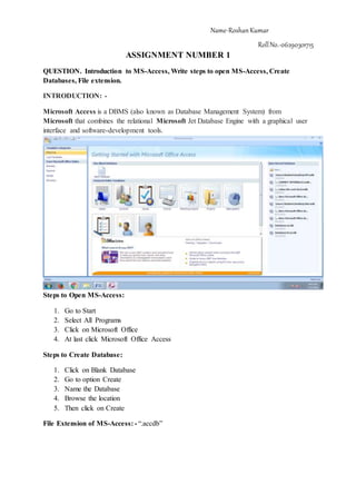 Name-RoshanKumar
RollNo.-06290301715
ASSIGNMENT NUMBER 1
QUESTION. Introduction to MS-Access, Write steps to open MS-Access, Create
Databases, File extension.
INTRODUCTION: -
Microsoft Access is a DBMS (also known as Database Management System) from
Microsoft that combines the relational Microsoft Jet Database Engine with a graphical user
interface and software-development tools.
Steps to Open MS-Access:
1. Go to Start
2. Select All Programs
3. Click on Microsoft Office
4. At last click Microsoft Office Access
Steps to Create Database:
1. Click on Blank Database
2. Go to option Create
3. Name the Database
4. Browse the location
5. Then click on Create
File Extension of MS-Access: - “.accdb”
 