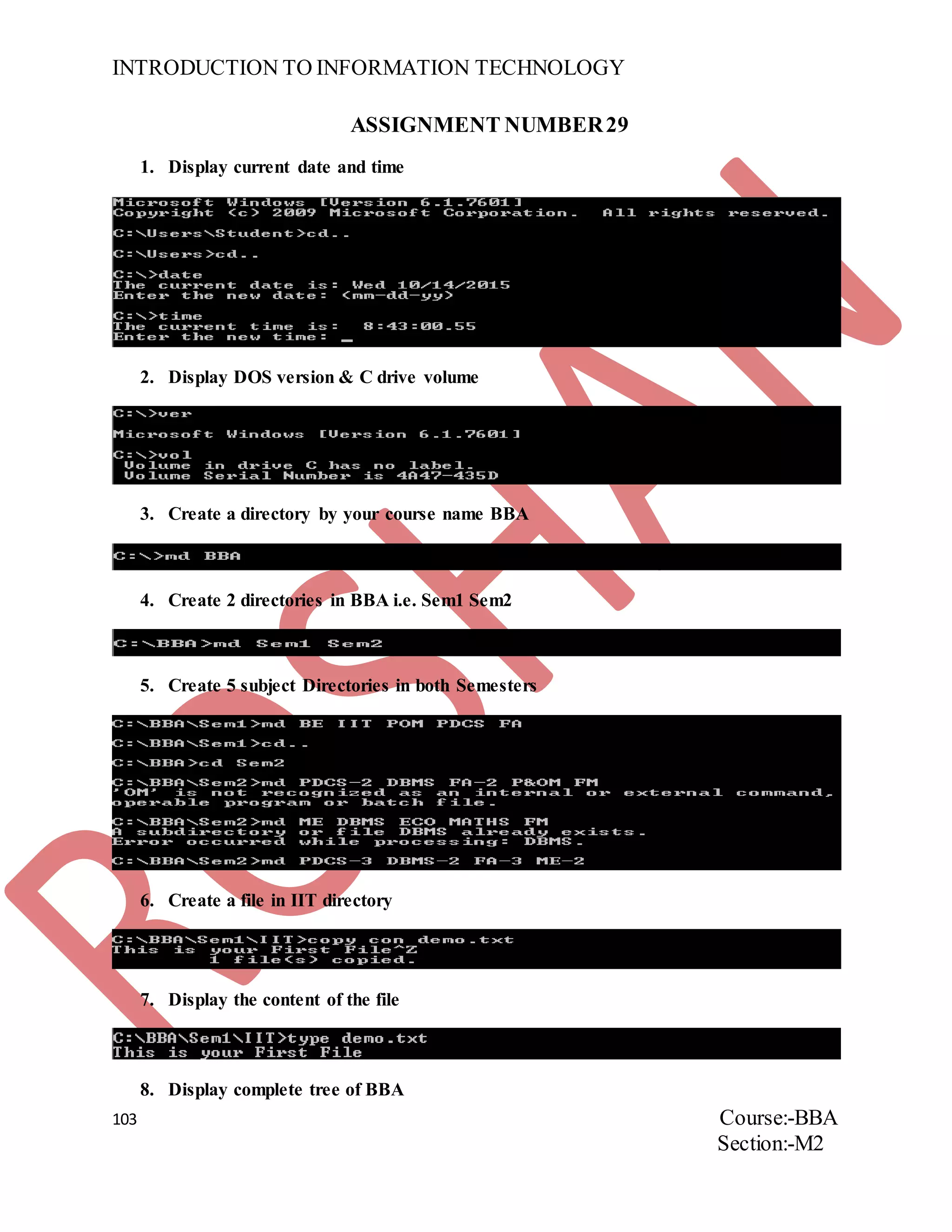 INTRODUCTION TO INFORMATION TECHNOLOGY
103 Course:-BBA
Section:-M2
ASSIGNMENT NUMBER29
1. Display current date and time
2. Display DOS version & C drive volume
3. Create a directory by your course name BBA
4. Create 2 directories in BBA i.e. Sem1 Sem2
5. Create 5 subject Directories in both Semesters
6. Create a file in IIT directory
7. Display the content of the file
8. Display complete tree of BBA
 