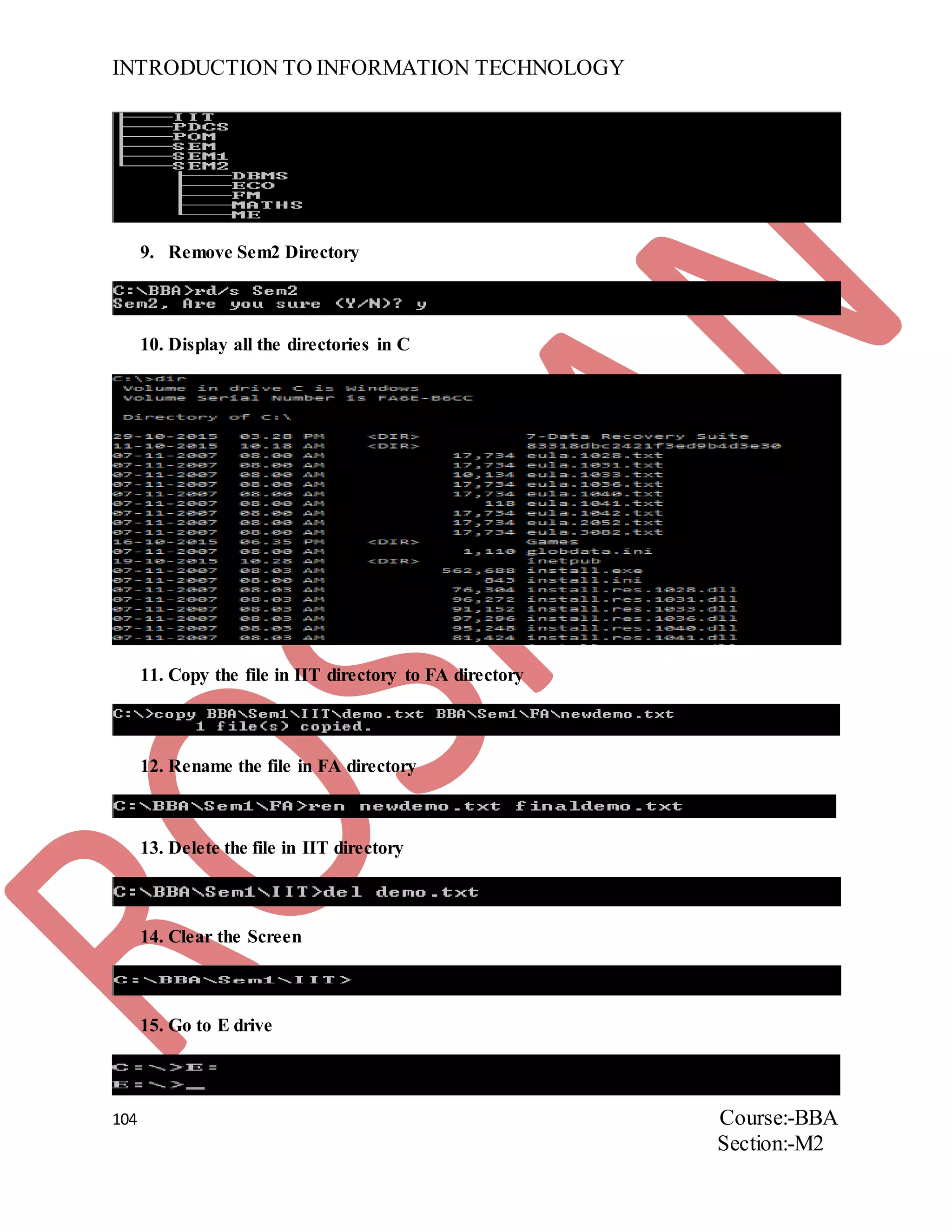 INTRODUCTION TO INFORMATION TECHNOLOGY
104 Course:-BBA
Section:-M2
9. Remove Sem2 Directory
10. Display all the directories in C
11. Copy the file in IIT directory to FA directory
12. Rename the file in FA directory
13. Delete the file in IIT directory
14. Clear the Screen
15. Go to E drive
 