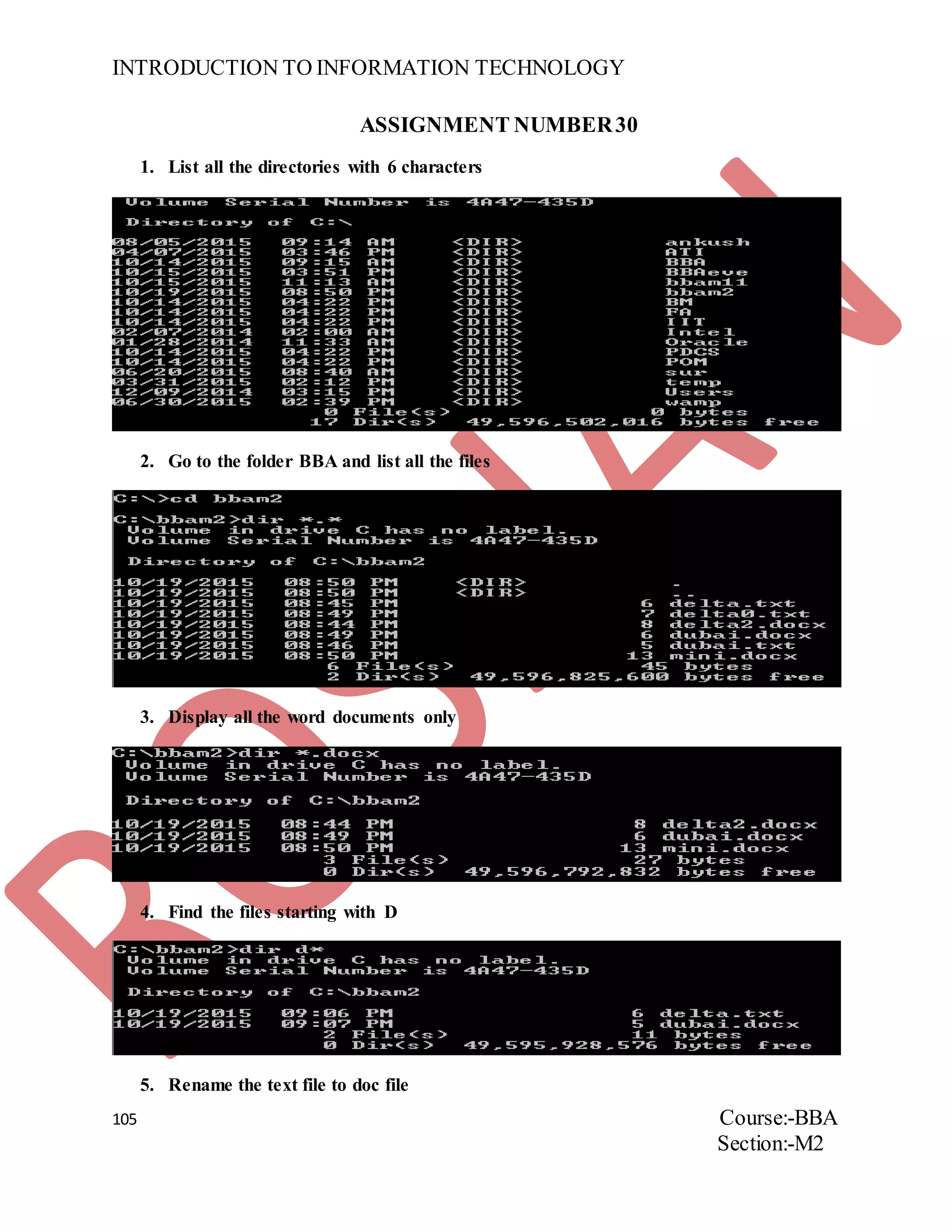 INTRODUCTION TO INFORMATION TECHNOLOGY
105 Course:-BBA
Section:-M2
ASSIGNMENT NUMBER30
1. List all the directories with 6 characters
2. Go to the folder BBA and list all the files
3. Display all the word documents only
4. Find the files starting with D
5. Rename the text file to doc file
 
