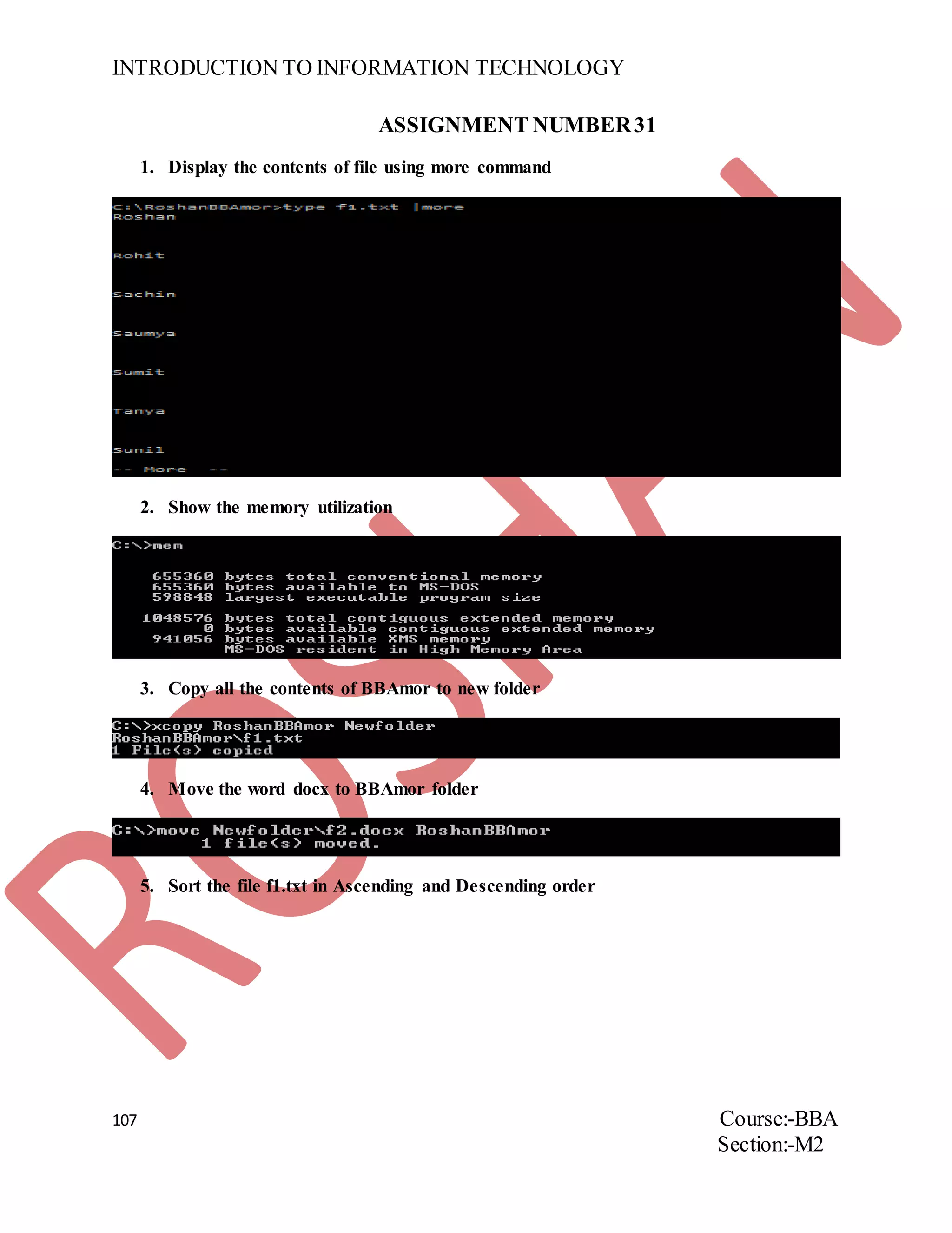 INTRODUCTION TO INFORMATION TECHNOLOGY
107 Course:-BBA
Section:-M2
ASSIGNMENT NUMBER31
1. Display the contents of file using more command
2. Show the memory utilization
3. Copy all the contents of BBAmor to new folder
4. Move the word docx to BBAmor folder
5. Sort the file f1.txt in Ascending and Descending order
 