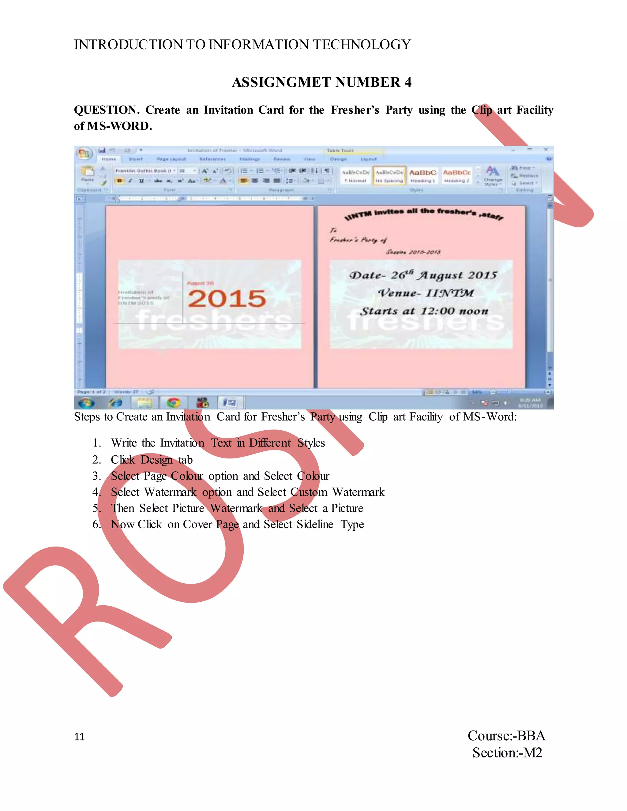 INTRODUCTION TO INFORMATION TECHNOLOGY
11 Course:-BBA
Section:-M2
ASSIGNGMET NUMBER 4
QUESTION. Create an Invitation Card for the Fresher’s Party using the Clip art Facility
of MS-WORD.
Steps to Create an Invitation Card for Fresher’s Party using Clip art Facility of MS-Word:
1. Write the Invitation Text in Different Styles
2. Click Design tab
3. Select Page Colour option and Select Colour
4. Select Watermark option and Select Custom Watermark
5. Then Select Picture Watermark and Select a Picture
6. Now Click on Cover Page and Select Sideline Type
 