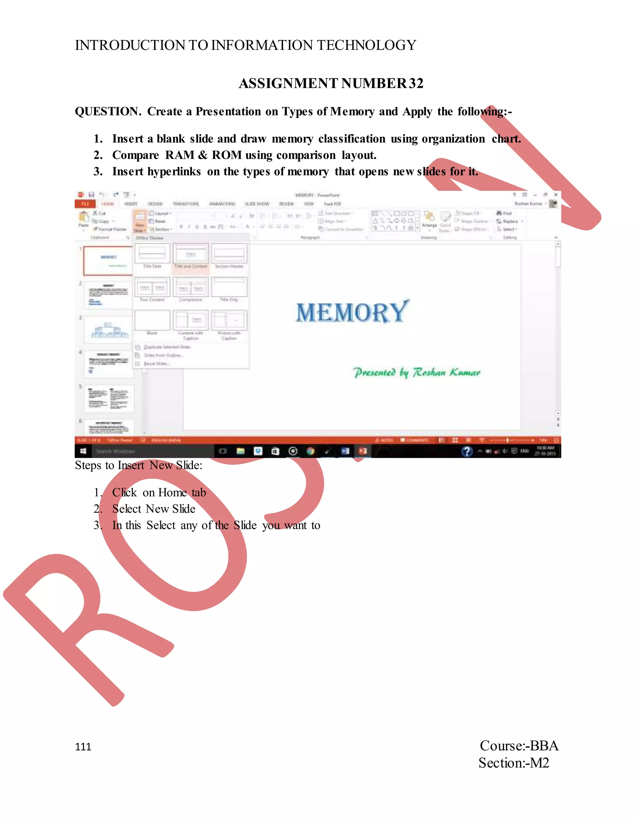 INTRODUCTION TO INFORMATION TECHNOLOGY
111 Course:-BBA
Section:-M2
ASSIGNMENT NUMBER32
QUESTION. Create a Presentation on Types of Memory and Apply the following:-
1. Insert a blank slide and draw memory classification using organization chart.
2. Compare RAM & ROM using comparison layout.
3. Insert hyperlinks on the types of memory that opens new slides for it.
Steps to Insert New Slide:
1. Click on Home tab
2. Select New Slide
3. In this Select any of the Slide you want to
 