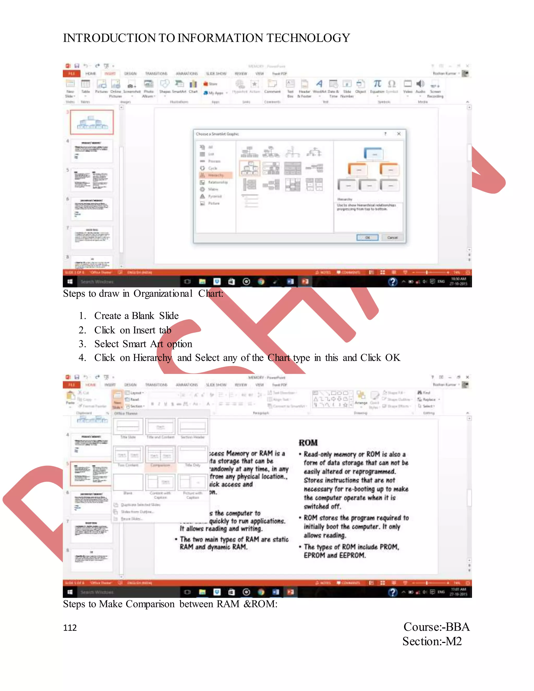 INTRODUCTION TO INFORMATION TECHNOLOGY
112 Course:-BBA
Section:-M2
Steps to draw in Organizational Chart:
1. Create a Blank Slide
2. Click on Insert tab
3. Select Smart Art option
4. Click on Hierarchy and Select any of the Chart type in this and Click OK
Steps to Make Comparison between RAM &ROM:
 