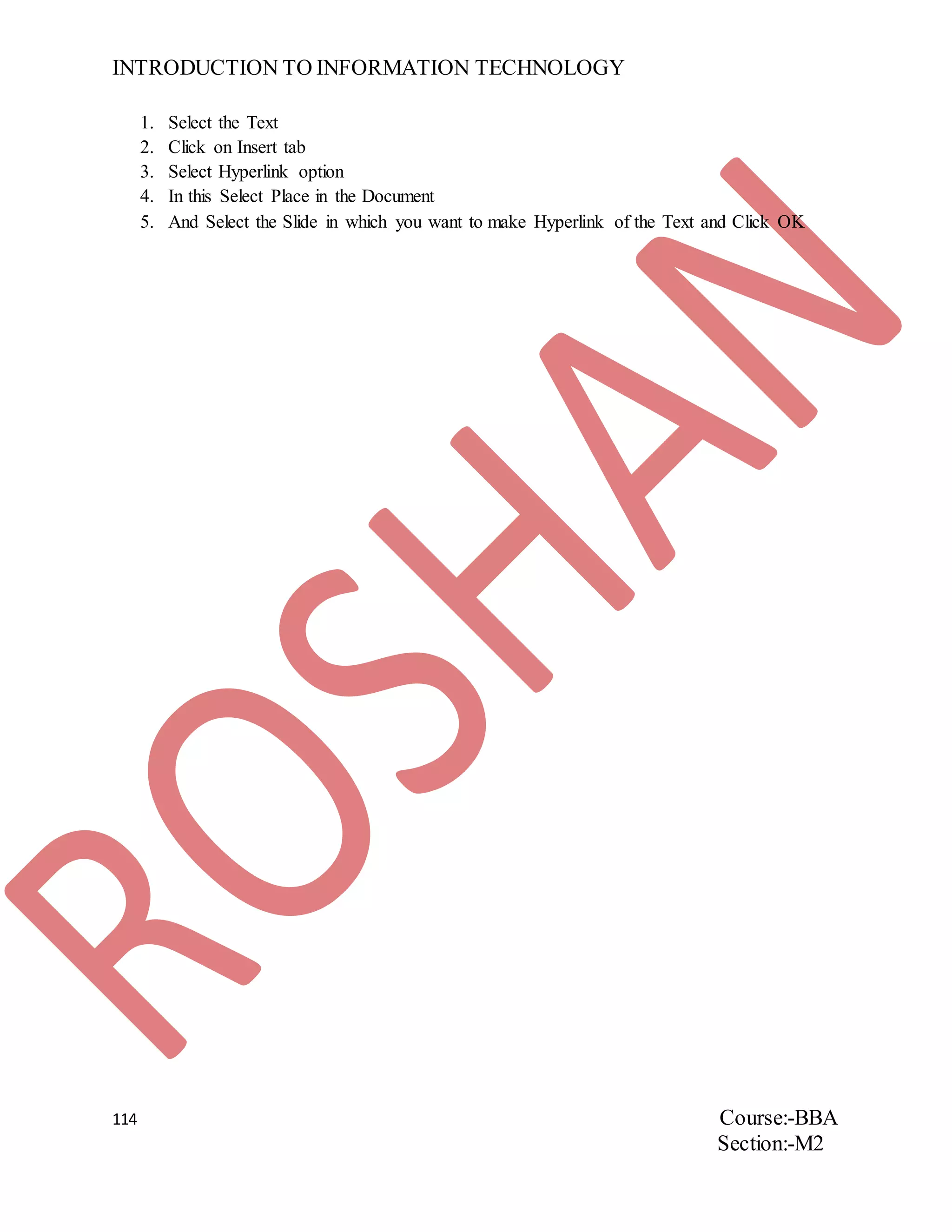 INTRODUCTION TO INFORMATION TECHNOLOGY
114 Course:-BBA
Section:-M2
1. Select the Text
2. Click on Insert tab
3. Select Hyperlink option
4. In this Select Place in the Document
5. And Select the Slide in which you want to make Hyperlink of the Text and Click OK
 