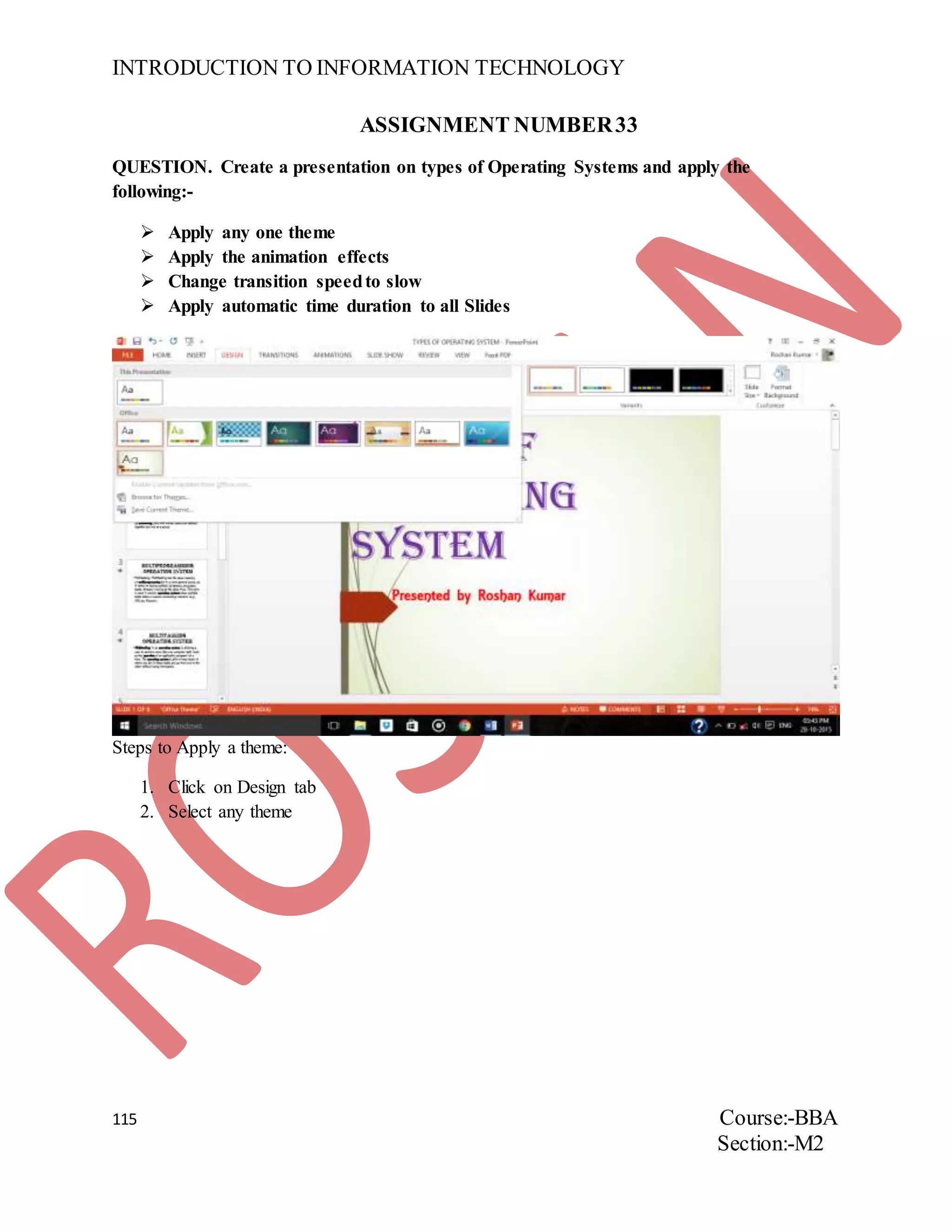INTRODUCTION TO INFORMATION TECHNOLOGY
115 Course:-BBA
Section:-M2
ASSIGNMENT NUMBER33
QUESTION. Create a presentation on types of Operating Systems and apply the
following:-
 Apply any one theme
 Apply the animation effects
 Change transition speedto slow
 Apply automatic time duration to all Slides
Steps to Apply a theme:
1. Click on Design tab
2. Select any theme
 