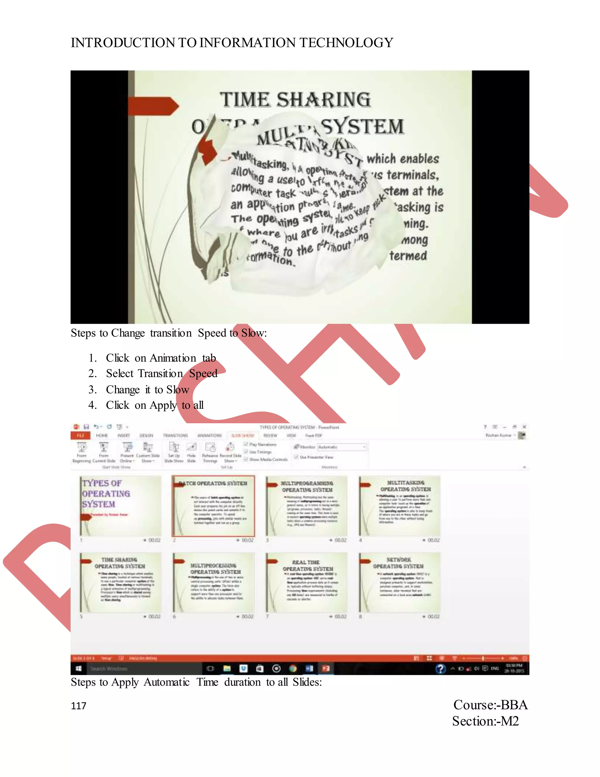 INTRODUCTION TO INFORMATION TECHNOLOGY
117 Course:-BBA
Section:-M2
Steps to Change transition Speed to Slow:
1. Click on Animation tab
2. Select Transition Speed
3. Change it to Slow
4. Click on Apply to all
Steps to Apply Automatic Time duration to all Slides:
 