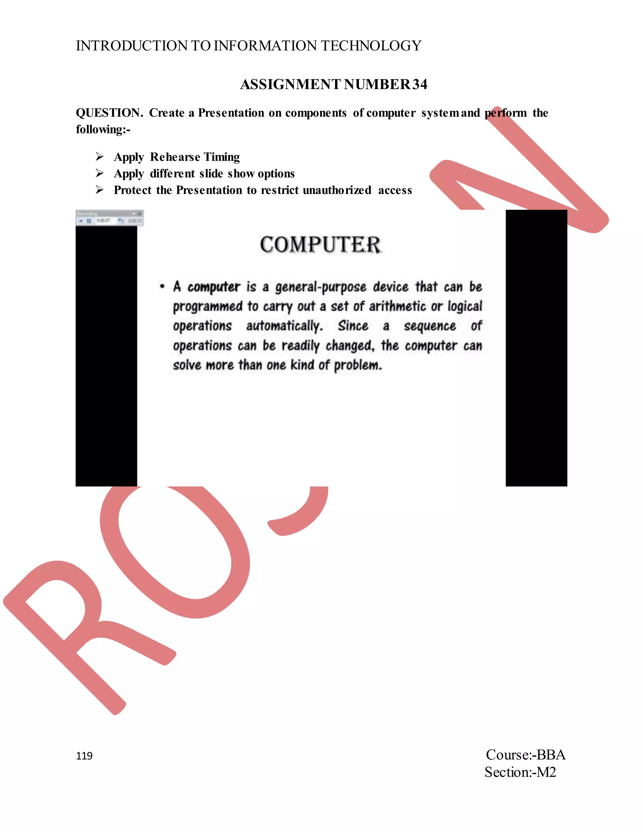 INTRODUCTION TO INFORMATION TECHNOLOGY
119 Course:-BBA
Section:-M2
ASSIGNMENT NUMBER34
QUESTION. Create a Presentation on components of computer systemand perform the
following:-
 Apply Rehearse Timing
 Apply different slide show options
 Protect the Presentation to restrict unauthorized access
 