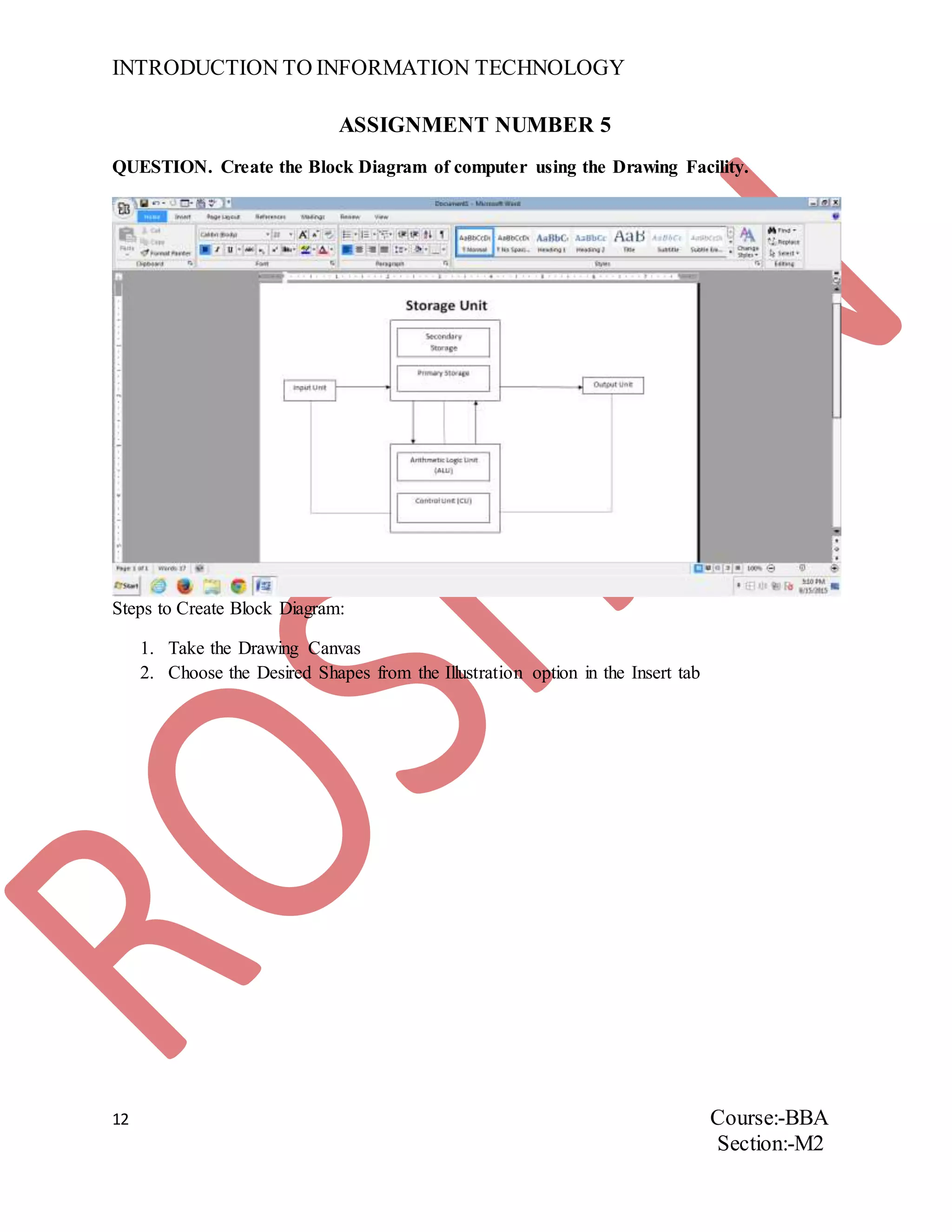 INTRODUCTION TO INFORMATION TECHNOLOGY
12 Course:-BBA
Section:-M2
ASSIGNMENT NUMBER 5
QUESTION. Create the Block Diagram of computer using the Drawing Facility.
Steps to Create Block Diagram:
1. Take the Drawing Canvas
2. Choose the Desired Shapes from the Illustration option in the Insert tab
 