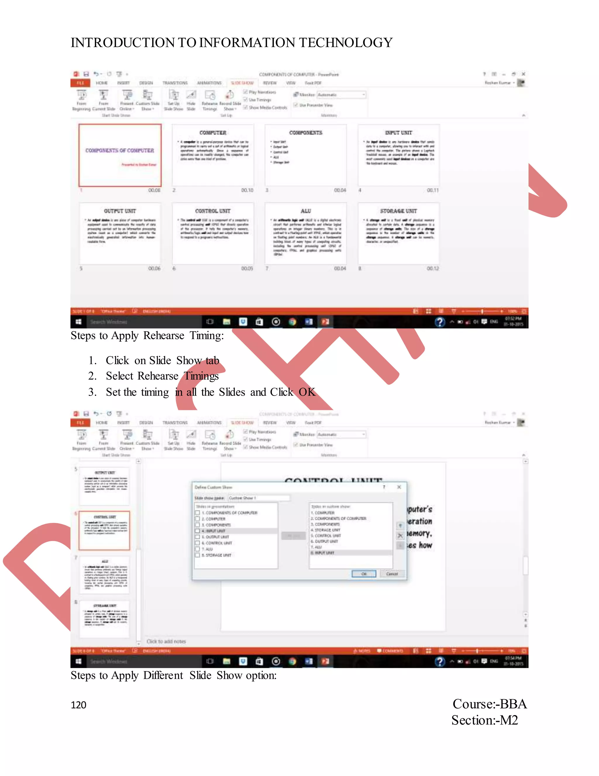 INTRODUCTION TO INFORMATION TECHNOLOGY
120 Course:-BBA
Section:-M2
Steps to Apply Rehearse Timing:
1. Click on Slide Show tab
2. Select Rehearse Timings
3. Set the timing in all the Slides and Click OK
Steps to Apply Different Slide Show option:
 