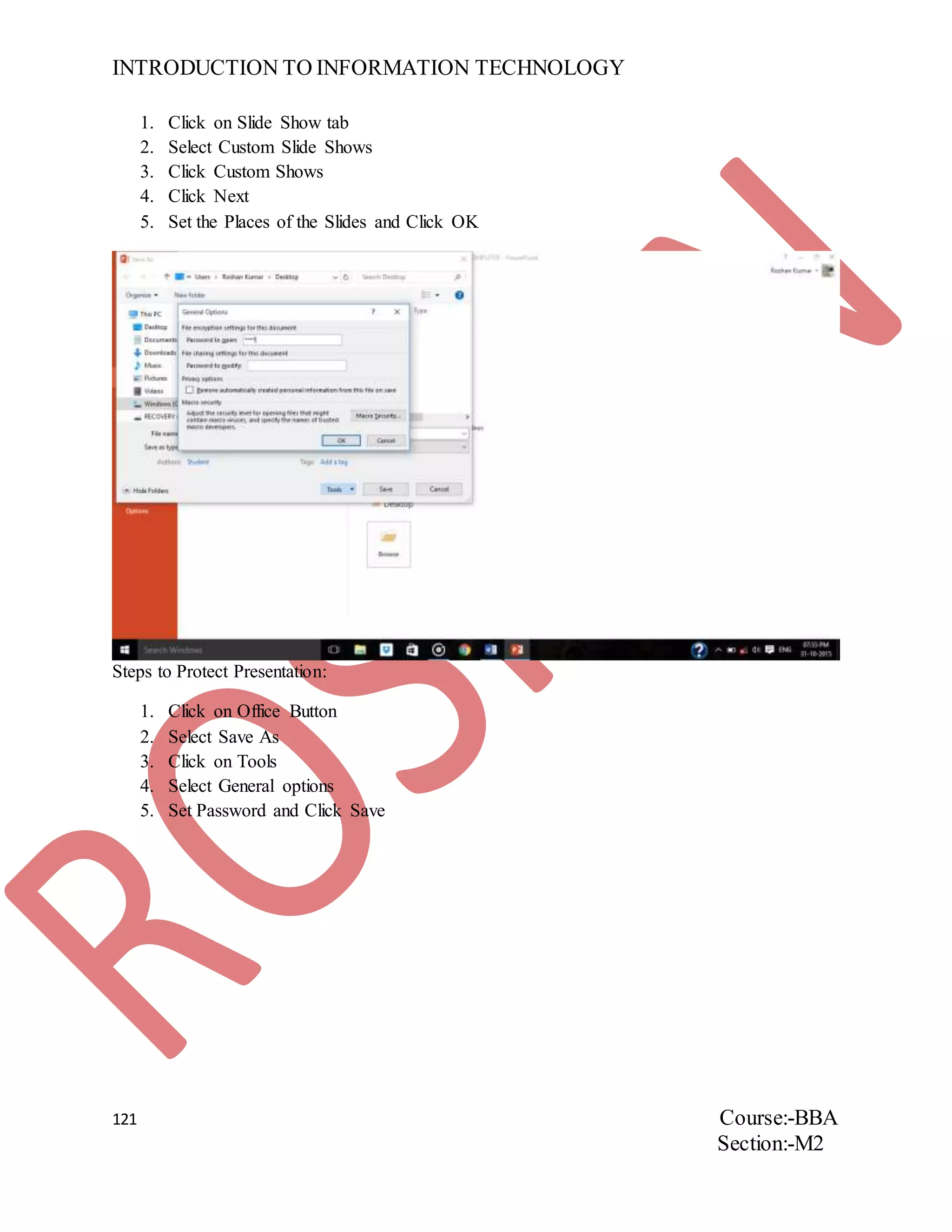 INTRODUCTION TO INFORMATION TECHNOLOGY
121 Course:-BBA
Section:-M2
1. Click on Slide Show tab
2. Select Custom Slide Shows
3. Click Custom Shows
4. Click Next
5. Set the Places of the Slides and Click OK
Steps to Protect Presentation:
1. Click on Office Button
2. Select Save As
3. Click on Tools
4. Select General options
5. Set Password and Click Save
 