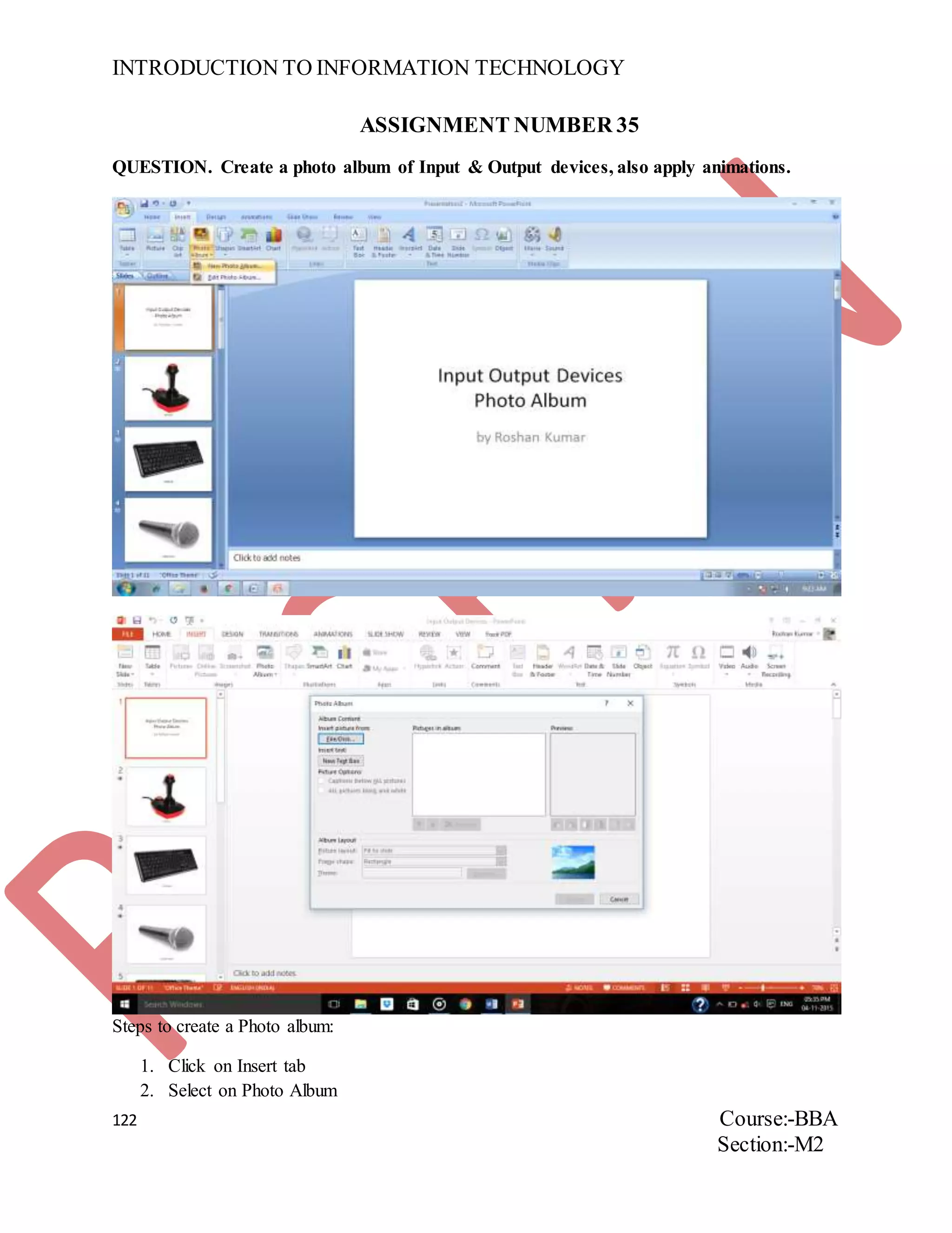 INTRODUCTION TO INFORMATION TECHNOLOGY
122 Course:-BBA
Section:-M2
ASSIGNMENT NUMBER 35
QUESTION. Create a photo album of Input & Output devices, also apply animations.
Steps to create a Photo album:
1. Click on Insert tab
2. Select on Photo Album
 