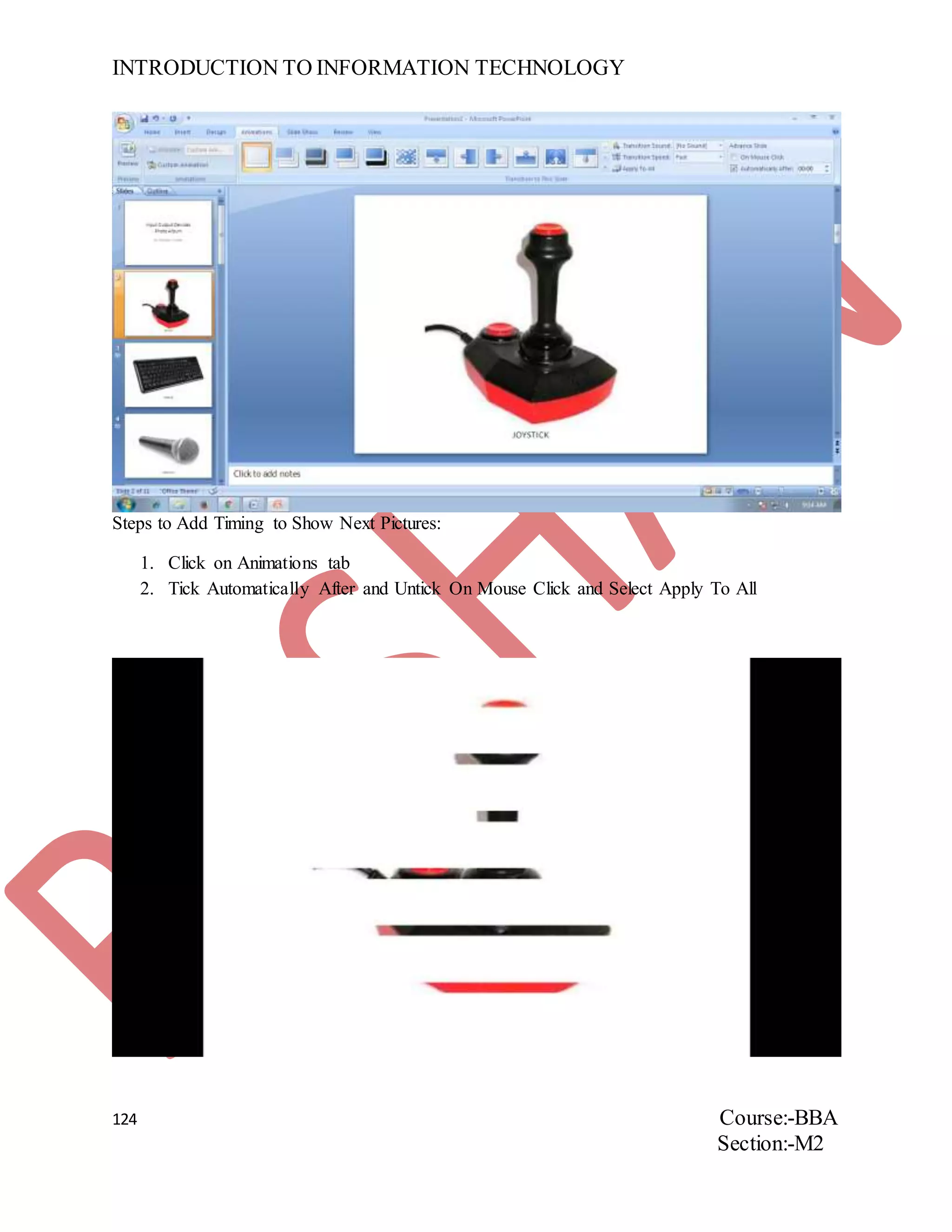 INTRODUCTION TO INFORMATION TECHNOLOGY
124 Course:-BBA
Section:-M2
Steps to Add Timing to Show Next Pictures:
1. Click on Animations tab
2. Tick Automatically After and Untick On Mouse Click and Select Apply To All
 