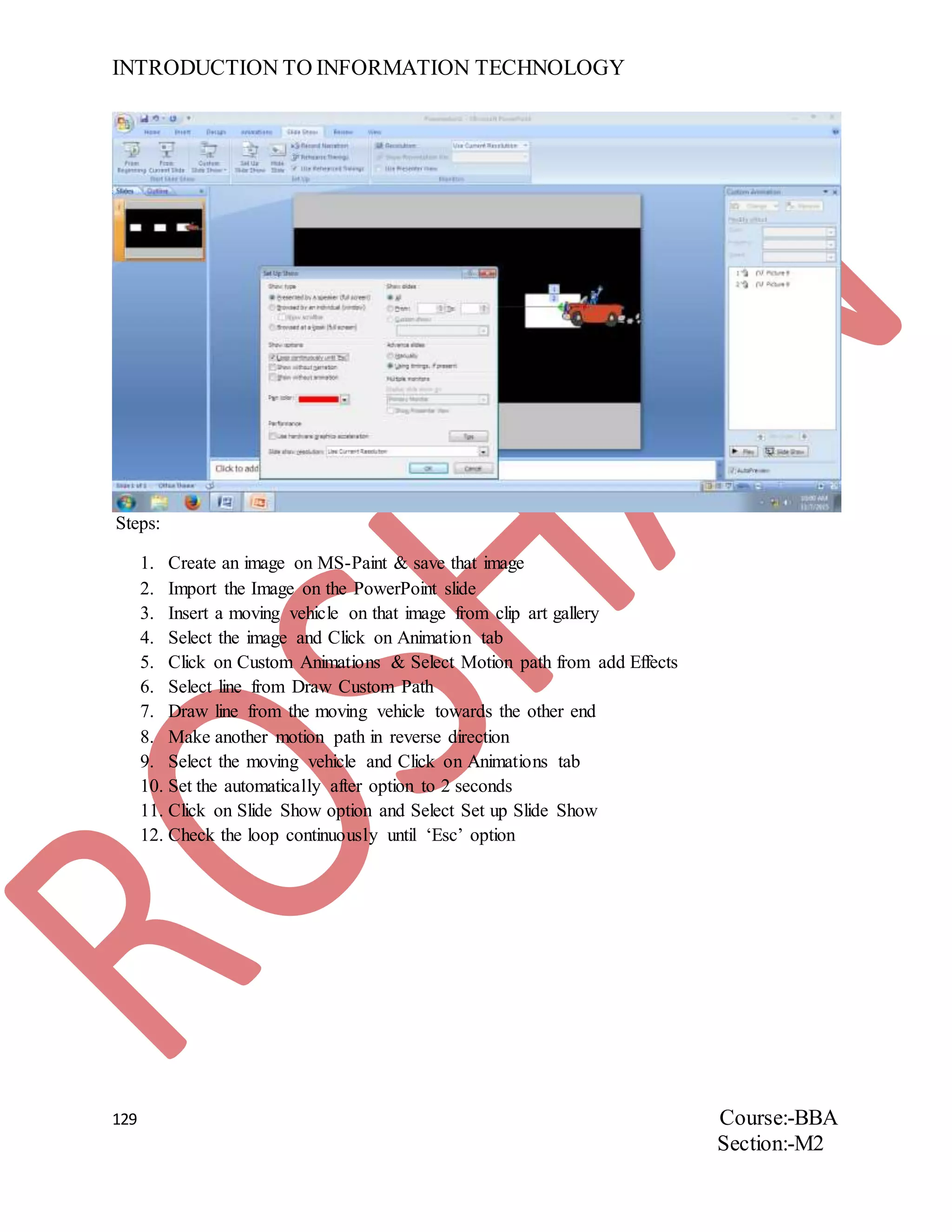 INTRODUCTION TO INFORMATION TECHNOLOGY
129 Course:-BBA
Section:-M2
Steps:
1. Create an image on MS-Paint & save that image
2. Import the Image on the PowerPoint slide
3. Insert a moving vehicle on that image from clip art gallery
4. Select the image and Click on Animation tab
5. Click on Custom Animations & Select Motion path from add Effects
6. Select line from Draw Custom Path
7. Draw line from the moving vehicle towards the other end
8. Make another motion path in reverse direction
9. Select the moving vehicle and Click on Animations tab
10. Set the automatically after option to 2 seconds
11. Click on Slide Show option and Select Set up Slide Show
12. Check the loop continuously until ‘Esc’ option
 