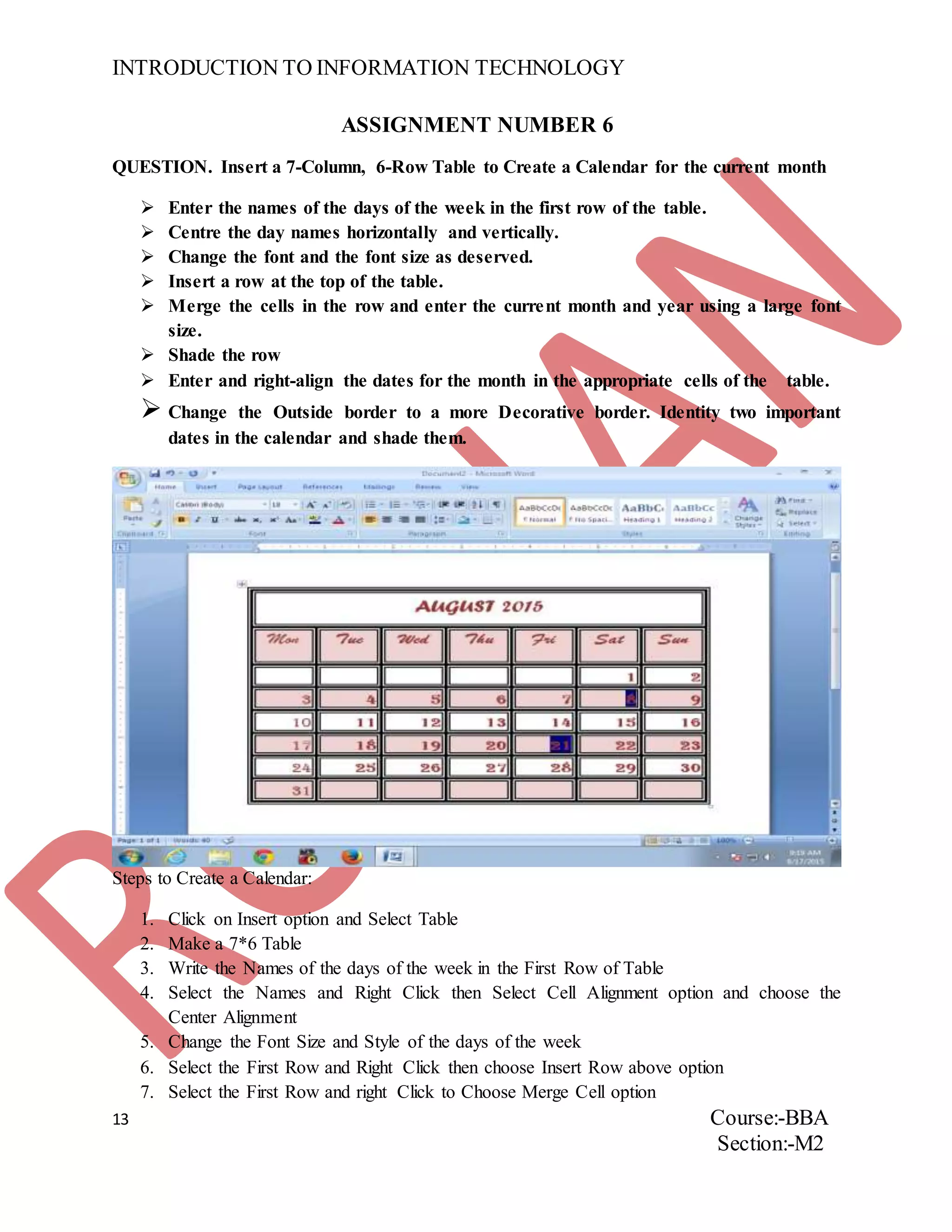 INTRODUCTION TO INFORMATION TECHNOLOGY
13 Course:-BBA
Section:-M2
ASSIGNMENT NUMBER 6
QUESTION. Insert a 7-Column, 6-Row Table to Create a Calendar for the current month
 Enter the names of the days of the week in the first row of the table.
 Centre the day names horizontally and vertically.
 Change the font and the font size as deserved.
 Insert a row at the top of the table.
 Merge the cells in the row and enter the current month and year using a large font
size.
 Shade the row
 Enter and right-align the dates for the month in the appropriate cells of the table.
 Change the Outside border to a more Decorative border. Identity two important
dates in the calendar and shade them.
Steps to Create a Calendar:
1. Click on Insert option and Select Table
2. Make a 7*6 Table
3. Write the Names of the days of the week in the First Row of Table
4. Select the Names and Right Click then Select Cell Alignment option and choose the
Center Alignment
5. Change the Font Size and Style of the days of the week
6. Select the First Row and Right Click then choose Insert Row above option
7. Select the First Row and right Click to Choose Merge Cell option
 