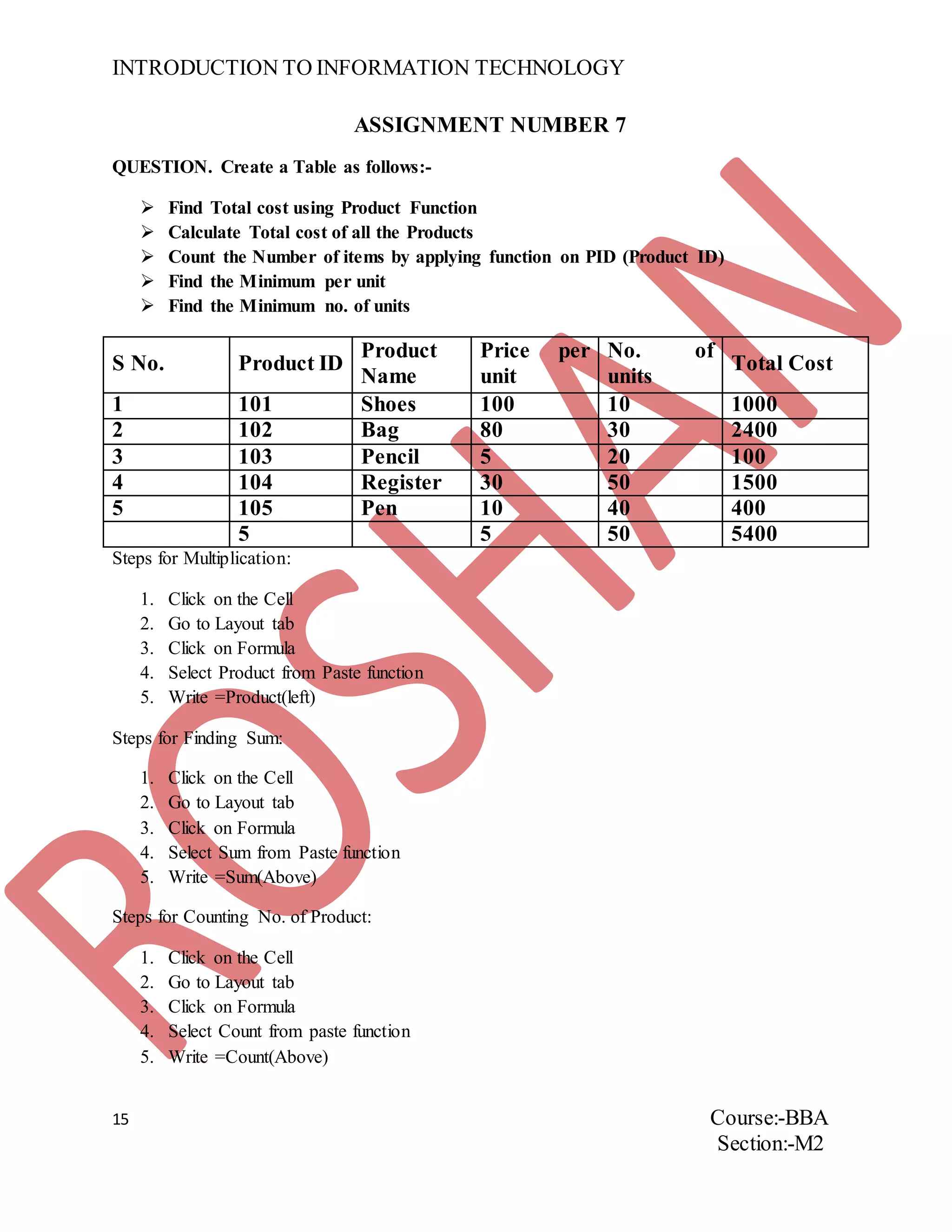 INTRODUCTION TO INFORMATION TECHNOLOGY
15 Course:-BBA
Section:-M2
ASSIGNMENT NUMBER 7
QUESTION. Create a Table as follows:-
 Find Total cost using Product Function
 Calculate Total cost of all the Products
 Count the Number of items by applying function on PID (Product ID)
 Find the Minimum per unit
 Find the Minimum no. of units
S No. Product ID
Product
Name
Price per
unit
No. of
units
Total Cost
1 101 Shoes 100 10 1000
2 102 Bag 80 30 2400
3 103 Pencil 5 20 100
4 104 Register 30 50 1500
5 105 Pen 10 40 400
5 5 50 5400
Steps for Multiplication:
1. Click on the Cell
2. Go to Layout tab
3. Click on Formula
4. Select Product from Paste function
5. Write =Product(left)
Steps for Finding Sum:
1. Click on the Cell
2. Go to Layout tab
3. Click on Formula
4. Select Sum from Paste function
5. Write =Sum(Above)
Steps for Counting No. of Product:
1. Click on the Cell
2. Go to Layout tab
3. Click on Formula
4. Select Count from paste function
5. Write =Count(Above)
 