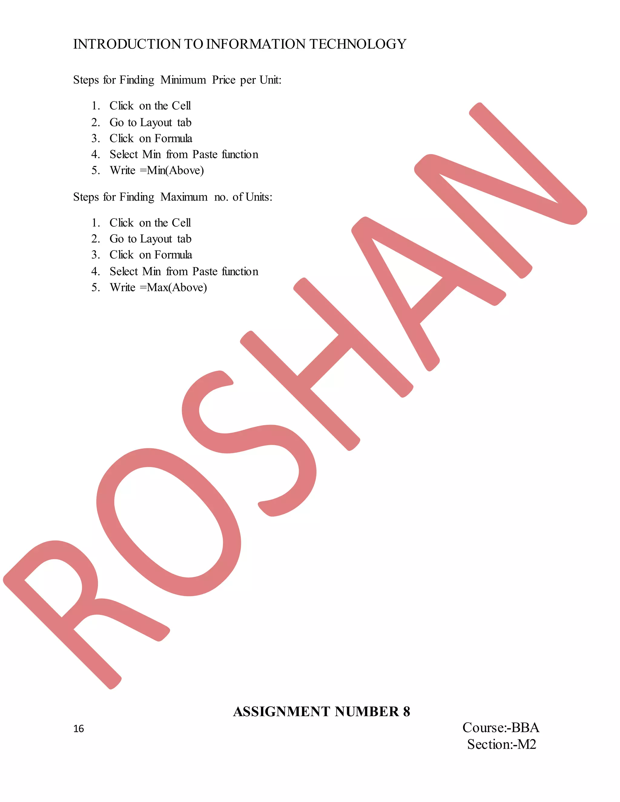 INTRODUCTION TO INFORMATION TECHNOLOGY
16 Course:-BBA
Section:-M2
Steps for Finding Minimum Price per Unit:
1. Click on the Cell
2. Go to Layout tab
3. Click on Formula
4. Select Min from Paste function
5. Write =Min(Above)
Steps for Finding Maximum no. of Units:
1. Click on the Cell
2. Go to Layout tab
3. Click on Formula
4. Select Min from Paste function
5. Write =Max(Above)
ASSIGNMENT NUMBER 8
 
