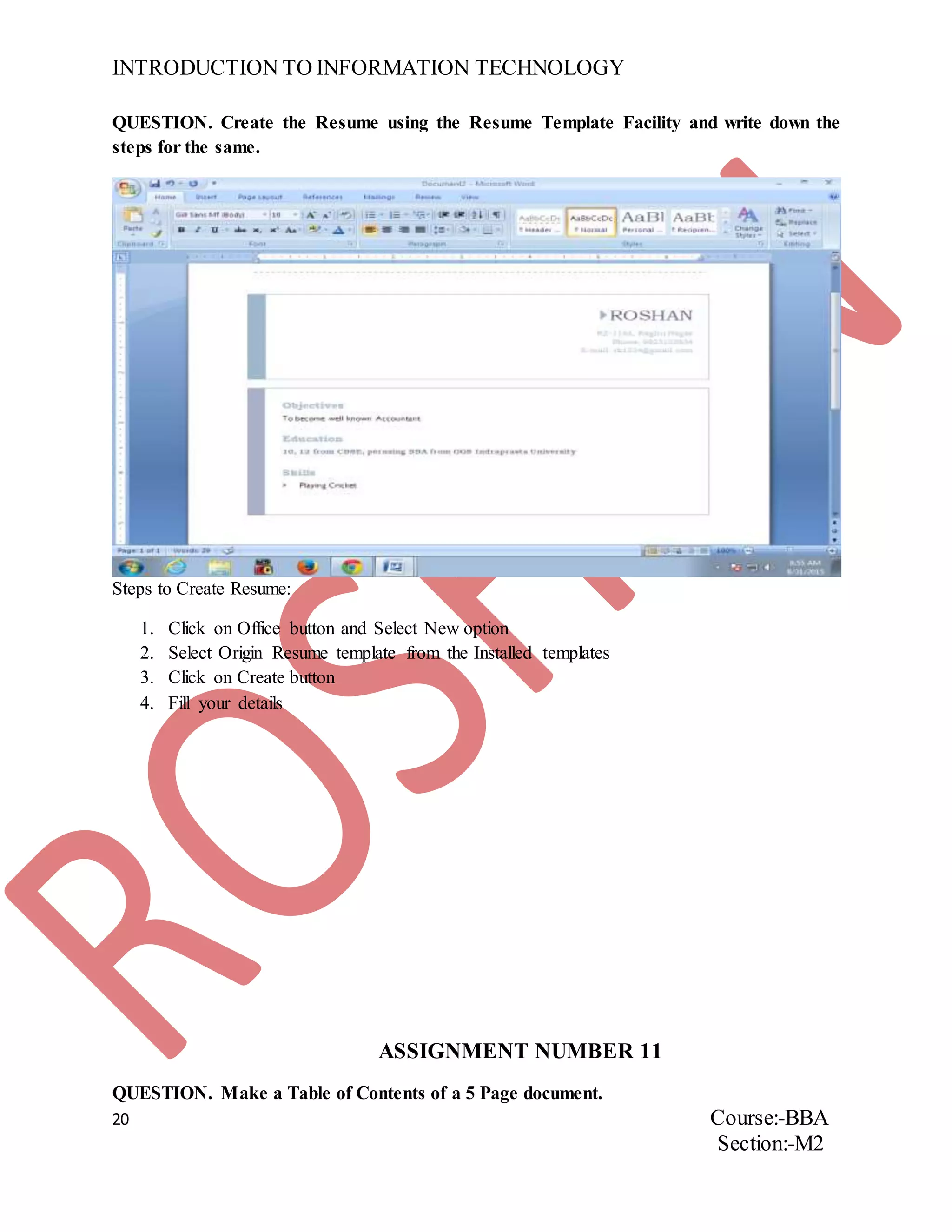 INTRODUCTION TO INFORMATION TECHNOLOGY
20 Course:-BBA
Section:-M2
QUESTION. Create the Resume using the Resume Template Facility and write down the
steps for the same.
Steps to Create Resume:
1. Click on Office button and Select New option
2. Select Origin Resume template from the Installed templates
3. Click on Create button
4. Fill your details
ASSIGNMENT NUMBER 11
QUESTION. Make a Table of Contents of a 5 Page document.
 