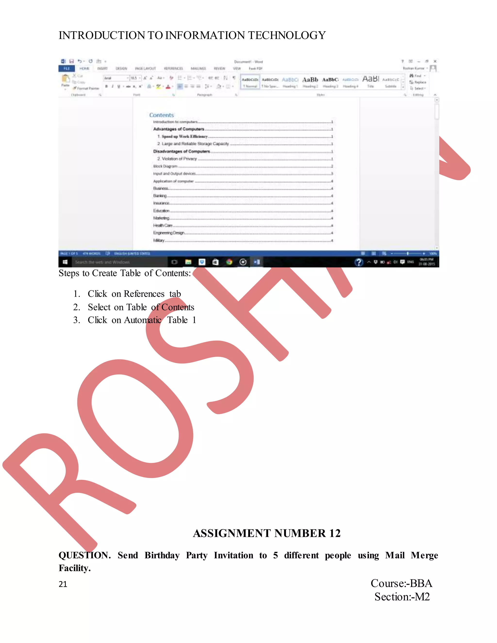 INTRODUCTION TO INFORMATION TECHNOLOGY
21 Course:-BBA
Section:-M2
Steps to Create Table of Contents:
1. Click on References tab
2. Select on Table of Contents
3. Click on Automatic Table 1
ASSIGNMENT NUMBER 12
QUESTION. Send Birthday Party Invitation to 5 different people using Mail Merge
Facility.
 