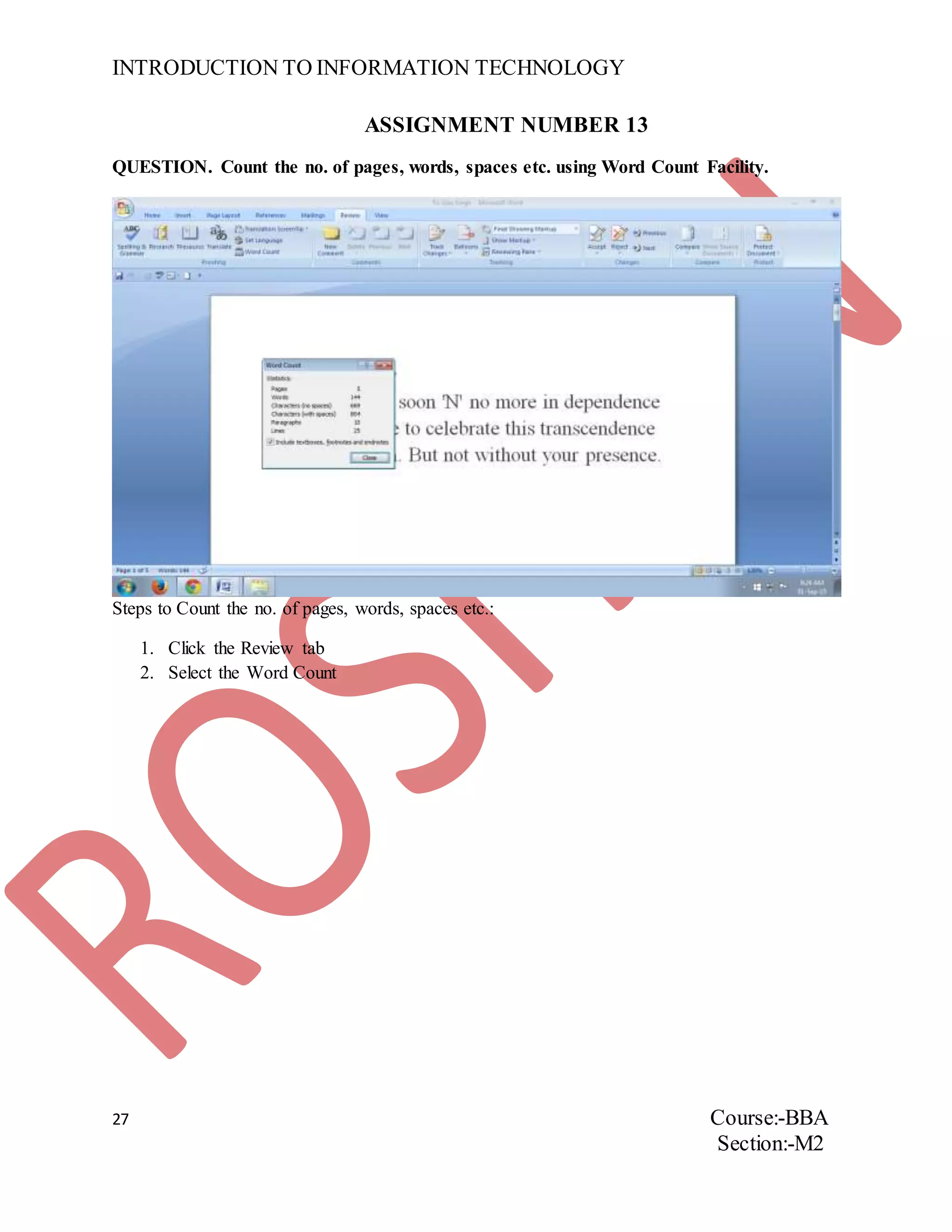 INTRODUCTION TO INFORMATION TECHNOLOGY
27 Course:-BBA
Section:-M2
ASSIGNMENT NUMBER 13
QUESTION. Count the no. of pages, words, spaces etc. using Word Count Facility.
Steps to Count the no. of pages, words, spaces etc.:
1. Click the Review tab
2. Select the Word Count
 